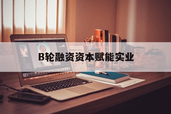 三门峡市B轮融资资本赋能实业(b轮融资公司值得工作吗)