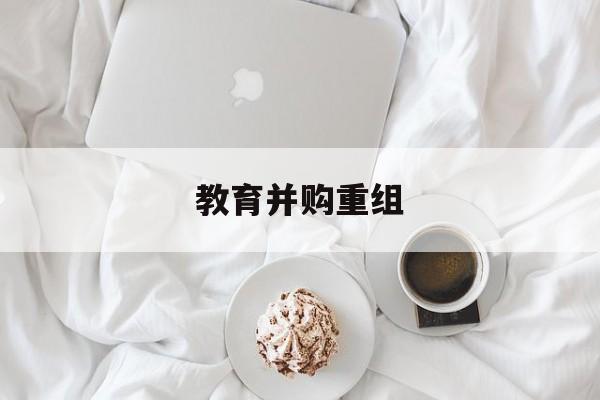 三门峡市教育并购重组(近年并购重组经典案例)